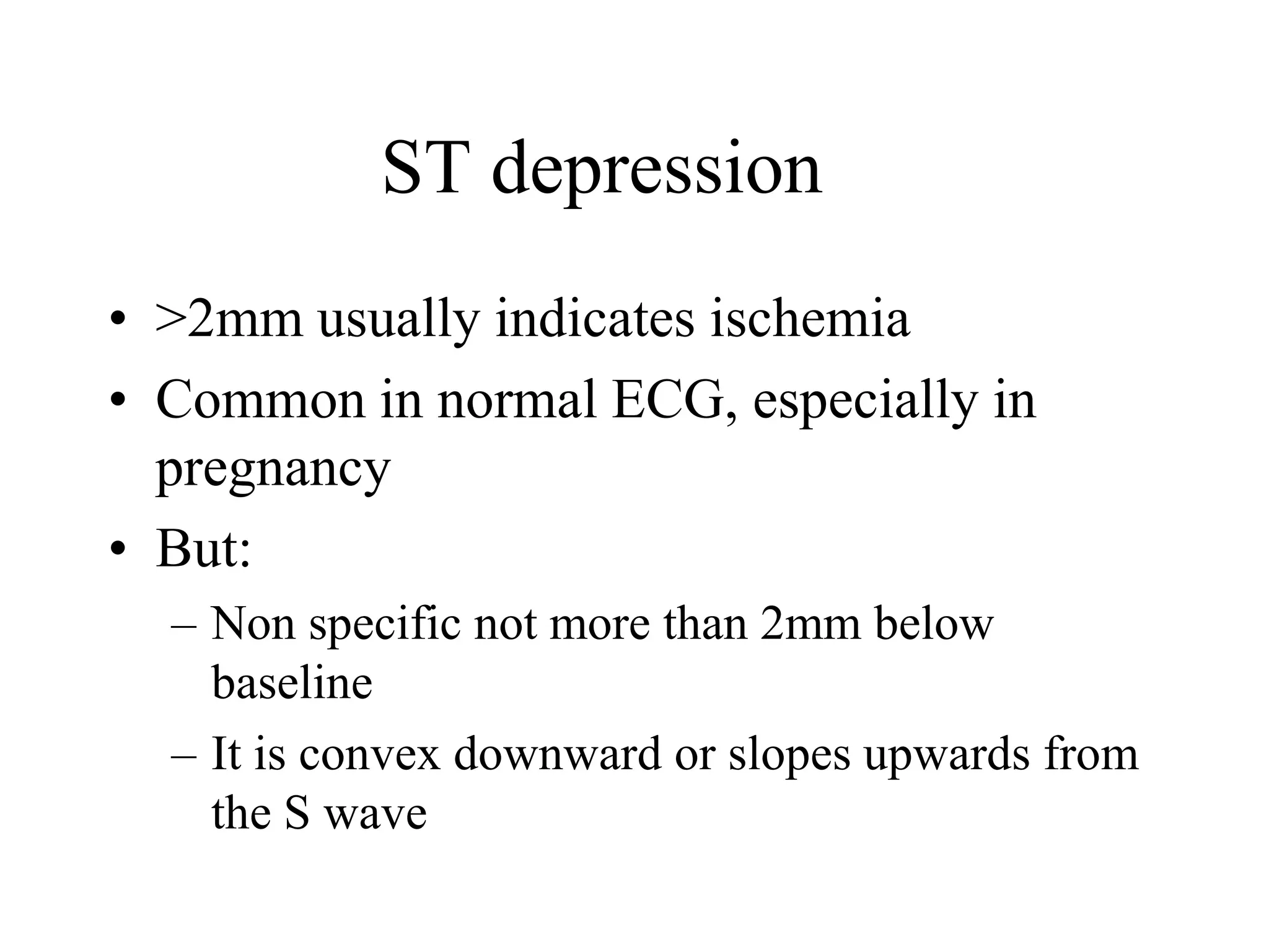 ST depression
• >2mm usually indicates ischemia
• Common in normal ECG, especially in
pregnancy
• But:
– Non specific not more than 2mm below
baseline
– It is convex downward or slopes upwards from
the S wave
 