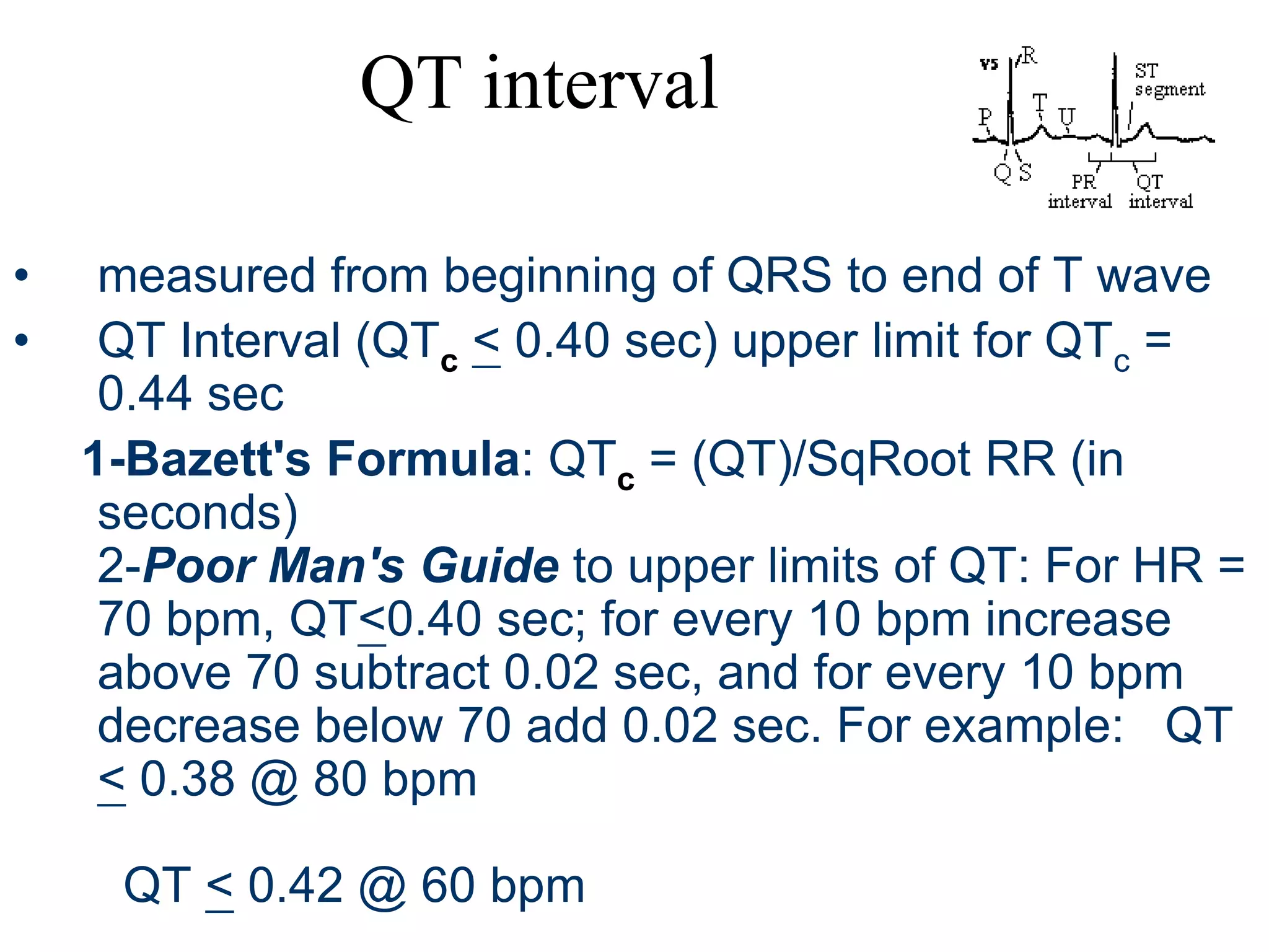 QT interval
• measured from beginning of QRS to end of T wave
• QT Interval (QTc < 0.40 sec) upper limit for QTc =
0.44 sec
1-Bazett's Formula: QTc = (QT)/SqRoot RR (in
seconds)
2-Poor Man's Guide to upper limits of QT: For HR =
70 bpm, QT<0.40 sec; for every 10 bpm increase
above 70 subtract 0.02 sec, and for every 10 bpm
decrease below 70 add 0.02 sec. For example: QT
< 0.38 @ 80 bpm
QT < 0.42 @ 60 bpm
 