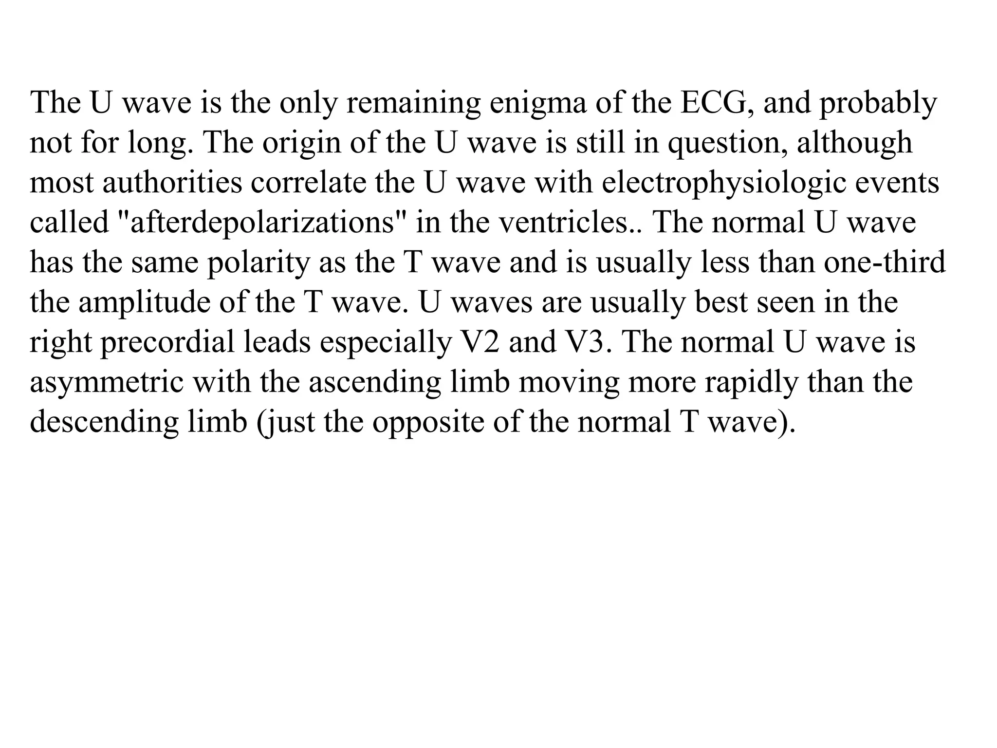 The U wave is the only remaining enigma of the ECG, and probably
not for long. The origin of the U wave is still in question, although
most authorities correlate the U wave with electrophysiologic events
called "afterdepolarizations" in the ventricles.. The normal U wave
has the same polarity as the T wave and is usually less than one-third
the amplitude of the T wave. U waves are usually best seen in the
right precordial leads especially V2 and V3. The normal U wave is
asymmetric with the ascending limb moving more rapidly than the
descending limb (just the opposite of the normal T wave).
 