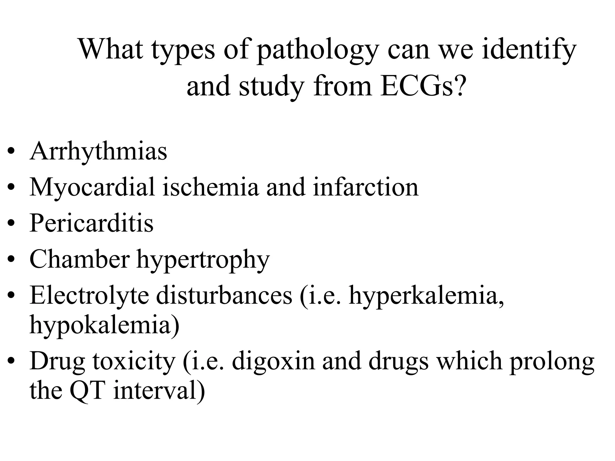 What types of pathology can we identify
and study from ECGs?
• Arrhythmias
• Myocardial ischemia and infarction
• Pericarditis
• Chamber hypertrophy
• Electrolyte disturbances (i.e. hyperkalemia,
hypokalemia)
• Drug toxicity (i.e. digoxin and drugs which prolong
the QT interval)
 