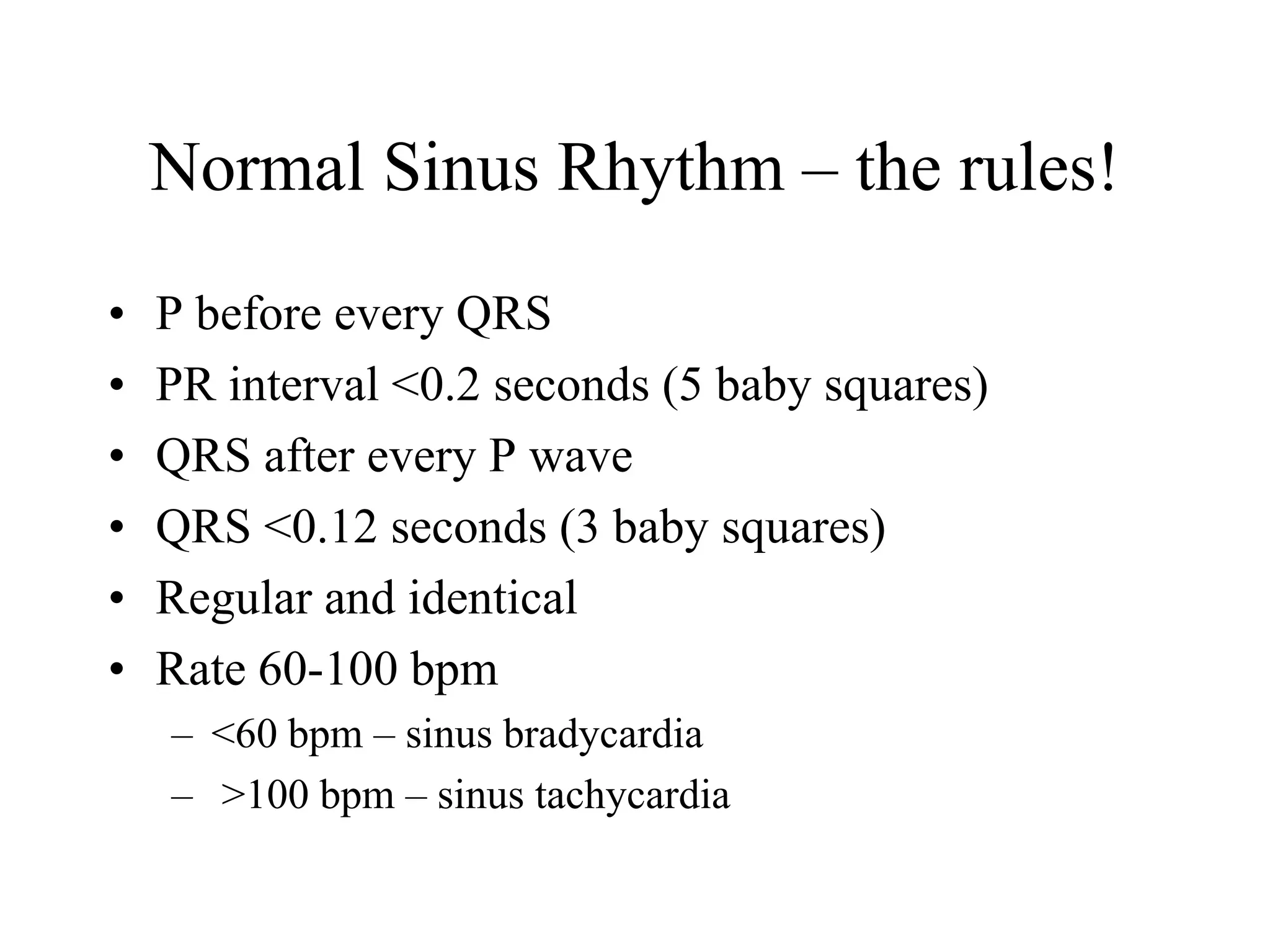 Normal Sinus Rhythm – the rules!
• P before every QRS
• PR interval <0.2 seconds (5 baby squares)
• QRS after every P wave
• QRS <0.12 seconds (3 baby squares)
• Regular and identical
• Rate 60-100 bpm
– <60 bpm – sinus bradycardia
– >100 bpm – sinus tachycardia
 