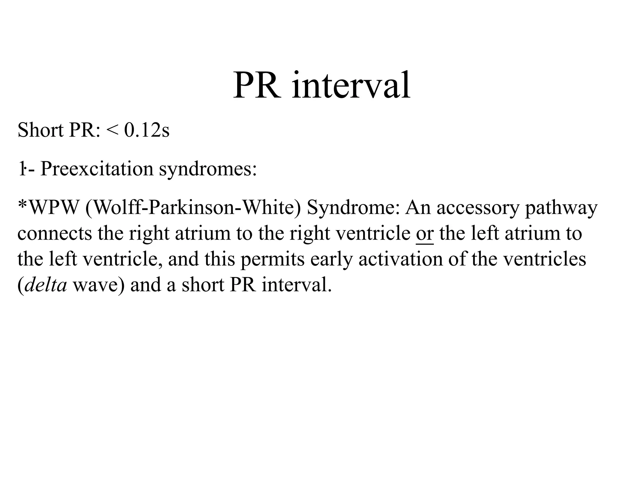 PR interval
.
Short PR: < 0.12s
1- Preexcitation syndromes:
*WPW (Wolff-Parkinson-White) Syndrome: An accessory pathway
connects the right atrium to the right ventricle or the left atrium to
the left ventricle, and this permits early activation of the ventricles
(delta wave) and a short PR interval.
 