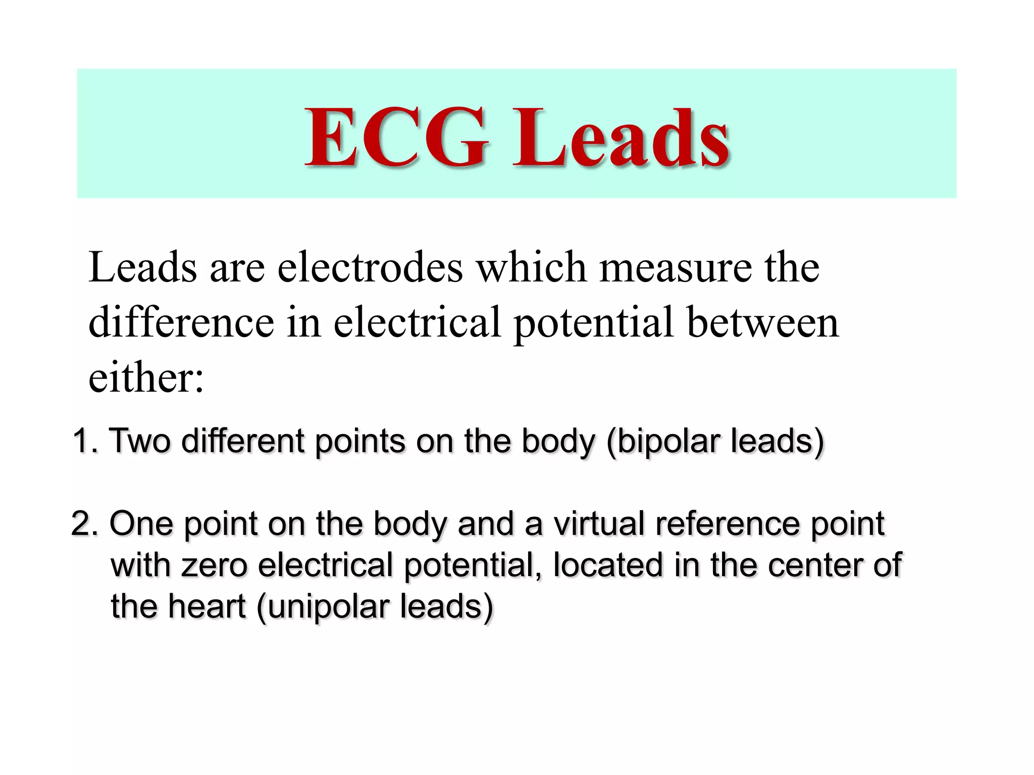 ECG Leads
Leads are electrodes which measure the
difference in electrical potential between
either:
1. Two different points on the body (bipolar leads)
2. One point on the body and a virtual reference point
with zero electrical potential, located in the center of
the heart (unipolar leads)
 