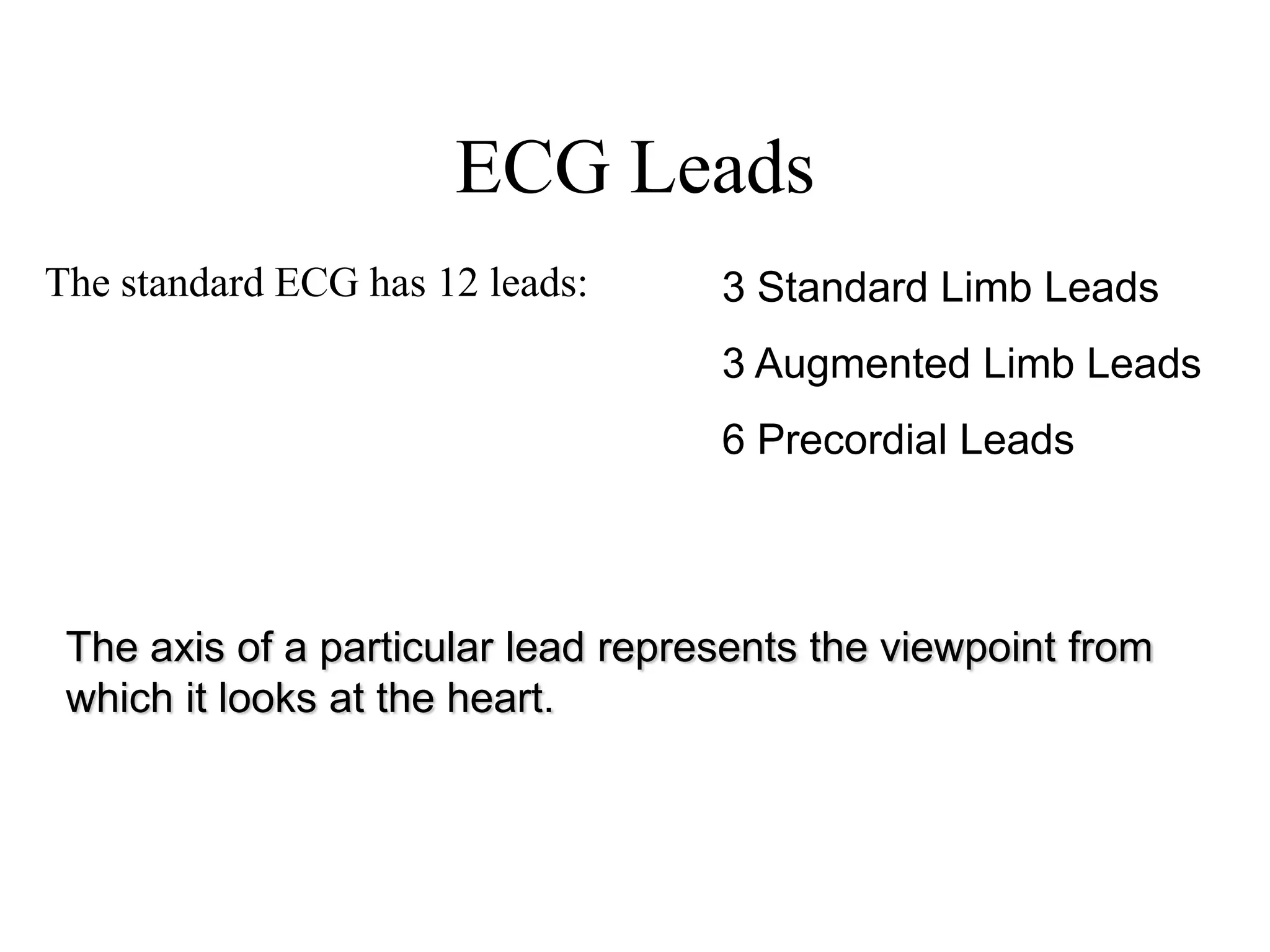 ECG Leads
The standard ECG has 12 leads: 3 Standard Limb Leads
3 Augmented Limb Leads
6 Precordial Leads
The axis of a particular lead represents the viewpoint from
which it looks at the heart.
 