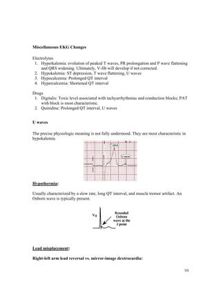 10
Miscellaneous EKG Changes
Electrolytes
1. Hyperkalemia: evolution of peaked T waves, PR prolongation and P wave flattening
and QRS widening. Ultimately, V-fib will develop if not corrected.
2. Hypokalemia: ST depression, T wave flattening, U waves
3. Hypocalcemia: Prolonged QT interval
4. Hypercalcemia: Shortened QT interval
Drugs
1. Digitalis: Toxic level associated with tachyarrhythmias and conduction blocks; PAT
with block is most characteristic.
2. Quinidine: Prolonged QT interval, U waves
U waves
The precise physiologic meaning is not fully understood. They are most characteristic in
hypokalemia.
Hypothermia:
Usually characterized by a slow rate, long QT interval, and muscle tremor artifact. An
Osborn wave is typically present.
Lead misplacement:
Right-left arm lead reversal vs. mirror-image dextrocardia:
 