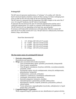 12
Prolonged QT
The QT interval represents repolarization, or "recharge," of a cardiac cell. After the
heart's electrical impulse stimulates a heart cell (thus causing it to beat), recharging must
occur in order for the cell to be ready for the next electrical impulse.
The QT interval is measured from the beginning of the QRS complex to the end of the T
wave. In Long QT Syndrome, the QT interval is prolonged.
It represents the time between the start of ventricular depolarization and the end of
ventricular repolarization. It is useful as a measure of the duration of repolarization.
The QT interval will vary depending on the heart rate, age and gender.
It increases with bradycardia and decreases with tachycardia. Men have shorter QT
intervals (0.39 sec) than women (0.41 sec). The QT interval is influenced by electrolyte
balance, drugs, and ischemia.
Heart Rate determined QT
1. 115 - 84 bpm: QT 0.30 to 0.37 seconds
2. 83 - 72 bpm: QT 0.32 to 0.40 seconds
3. 71 - 63 bpm: QT 0.34 to 0.42 seconds
4. 62 - 56 bpm: QT 0.36 to 0.43 seconds
5. 55 - 45 bpm: QT 0.39 to 0.46 seconds
The four major causes of a prolonged QT interval:
1. Electrolyte abnormalities:
Hypokalemia and hypocalcemia
2. Drugs: (also associated with torsades de pointes)
o Class Ia antiarrhvthmic agents: quinidine, procainamide, disopyramide
o Class Ic agents: propafenone
o Class III agents: amiodarone, bretylium, dofetilide, n-acetylprocainamide,
sematilide, sotalol
o Psychotropic agents: tricyclic antidepressants, tetracyclic antidepressants,
phenothiazines, haloperidol
o Antihistamines: astemizole, terfenadine
o Antibiotics: erythromycin, trimethoprim-sulfamethoxazole
o Antifungals: ketoconazole, itraconazole
o Serotonin antagonists: ketanserin, zimeldine
o Chemotherapeutics: pentamidine, possibly anthracyclines
o Miscellaneous: bepridil, cisapride, prednisone, prenylamine, probucol,
chloral hydrate
o Toxins and poisons: organophosphate insecticides, anthopleurinn-A, liquid
protein diets, some herbs
3. Congenital long Q-T syndromes:
While congenital long QT syndromes are rare, identification of a patient with this
 