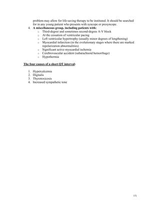 13
problem may allow for life-saving therapy to be instituted. It should be searched
for in any young patient who presents with syncope or presyncope.
4. A miscellaneous group, including patients with:
o Third-degree and sometimes second-degree A-V block
o At the cessation of ventricular pacing
o Left ventricular hypertrophy (usually minor degrees of lengthening)
o Myocardial infarction (in the evolutionary stages where there are marked
repolarization abnormalities)
o Significant active myocardial ischemia
o Cerebrovascular accident (subarachnoid hemorrhage)
o Hypothermia
The four causes of a short QT interval:
1. Hypercalcemia
2. Digitalis
3. Thyrotoxicosis
4. Increased sympathetic tone
 