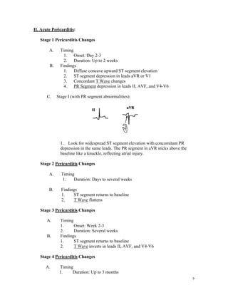 2
II. Acute Pericarditis:
Stage 1 Pericarditis Changes
A. Timing
1. Onset: Day 2-3
2. Duration: Up to 2 weeks
B. Findings
1. Diffuse concave upward ST segment elevation
2. ST segment depression in leads aVR or V1
3. Concordant T Wave changes
4. PR Segment depression in leads II, AVF, and V4-V6
C. Stage I (with PR segment abnormalities):
1. Look for widespread ST segment elevation with concomitant PR
depression in the same leads. The PR segment in aVR sticks above the
baseline like a knuckle, reflecting atrial injury.
Stage 2 Pericarditis Changes
A. Timing
1. Duration: Days to several weeks
B. Findings
1. ST segment returns to baseline
2. T Wave flattens
Stage 3 Pericarditis Changes
A. Timing
1. Onset: Week 2-3
2. Duration: Several weeks
B. Findings
1. ST segment returns to baseline
2. T Wave inverts in leads II, AVF, and V4-V6
Stage 4 Pericarditis Changes
A. Timing
1. Duration: Up to 3 months
 