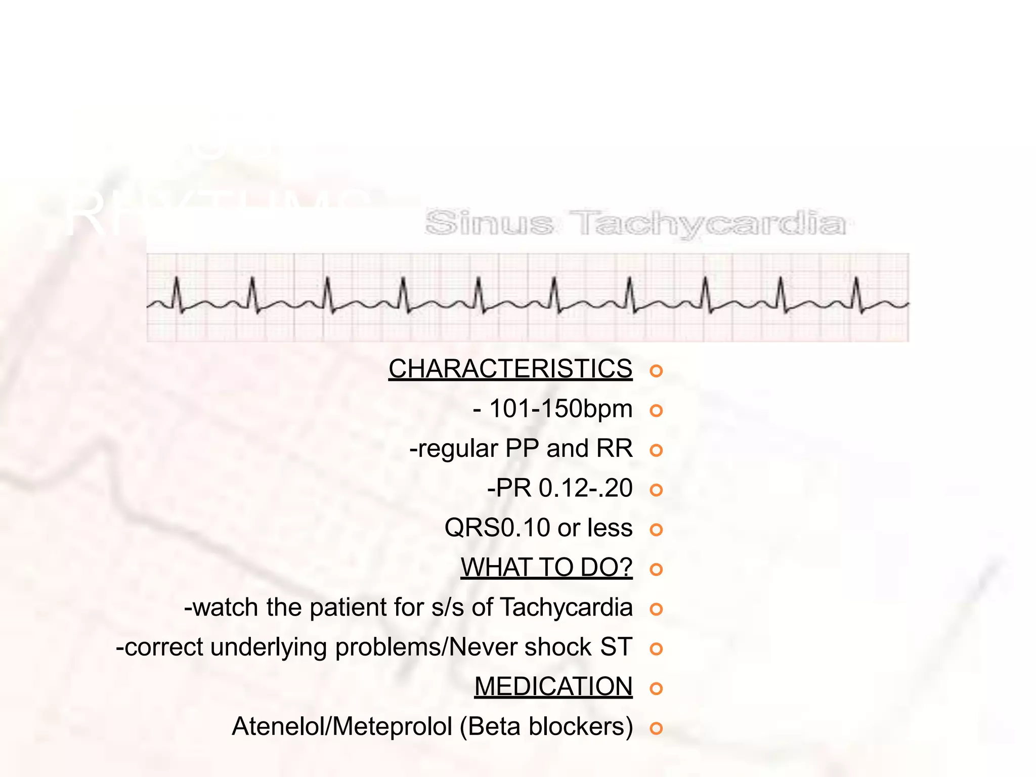 SINUS
RHYTHMS

CHARACTERISTICS

- 101-150bpm

-regular PP and RR

-PR 0.12-.20

QRS0.10 or less

WHAT TO DO?

-watch the patient for s/s of Tachycardia

-correct underlying problems/Never shock ST

MEDICATION

Atenelol/Meteprolol (Beta blockers)
 