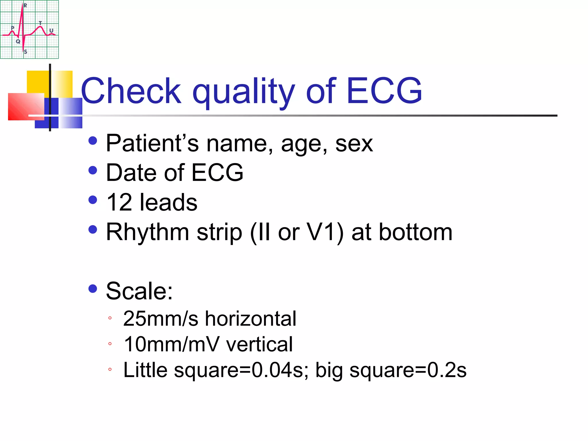 Check quality of ECG
 Patient’s name, age, sex
 Date of ECG
 12 leads
 Rhythm strip (II or V1) at bottom
 Scale:
◦ 25mm/s horizontal
◦ 10mm/mV vertical
◦ Little square=0.04s; big square=0.2s
 