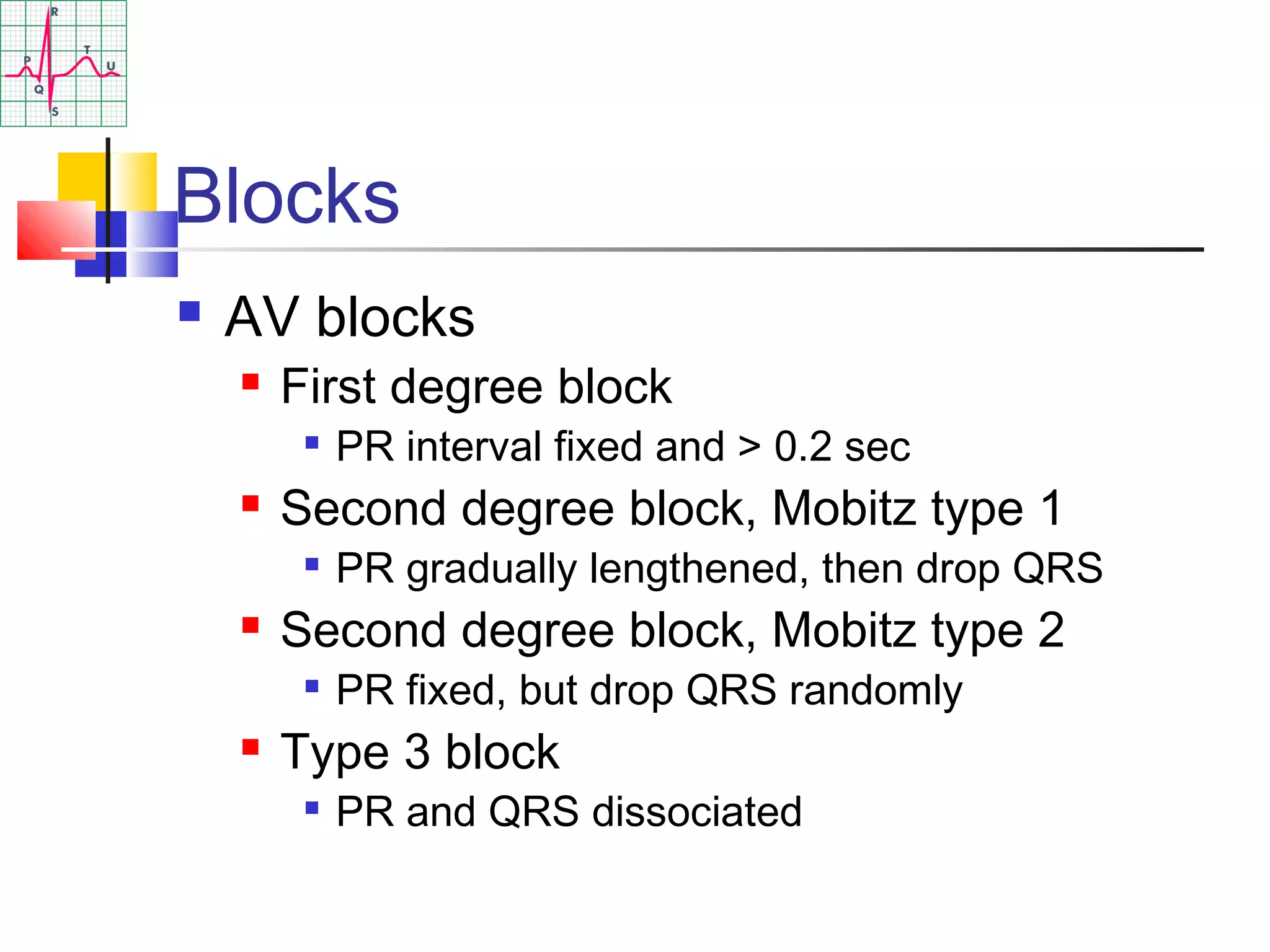 Blocks
 AV blocks
 First degree block

PR interval fixed and > 0.2 sec
 Second degree block, Mobitz type 1

PR gradually lengthened, then drop QRS
 Second degree block, Mobitz type 2

PR fixed, but drop QRS randomly
 Type 3 block

PR and QRS dissociated
 
