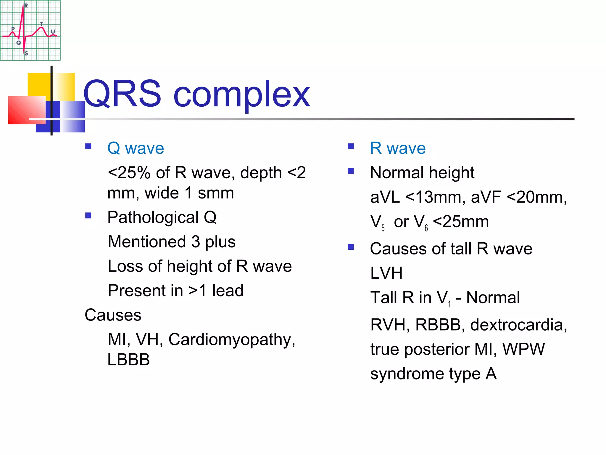 QRS complex
 Q wave
<25% of R wave, depth <2
mm, wide 1 smm
 Pathological Q
Mentioned 3 plus
Loss of height of R wave
Present in >1 lead
Causes
MI, VH, Cardiomyopathy,
LBBB
 R wave
 Normal height
aVL <13mm, aVF <20mm,
V5 or V6 <25mm
 Causes of tall R wave
LVH
Tall R in V1 - Normal
RVH, RBBB, dextrocardia,
true posterior MI, WPW
syndrome type A
 