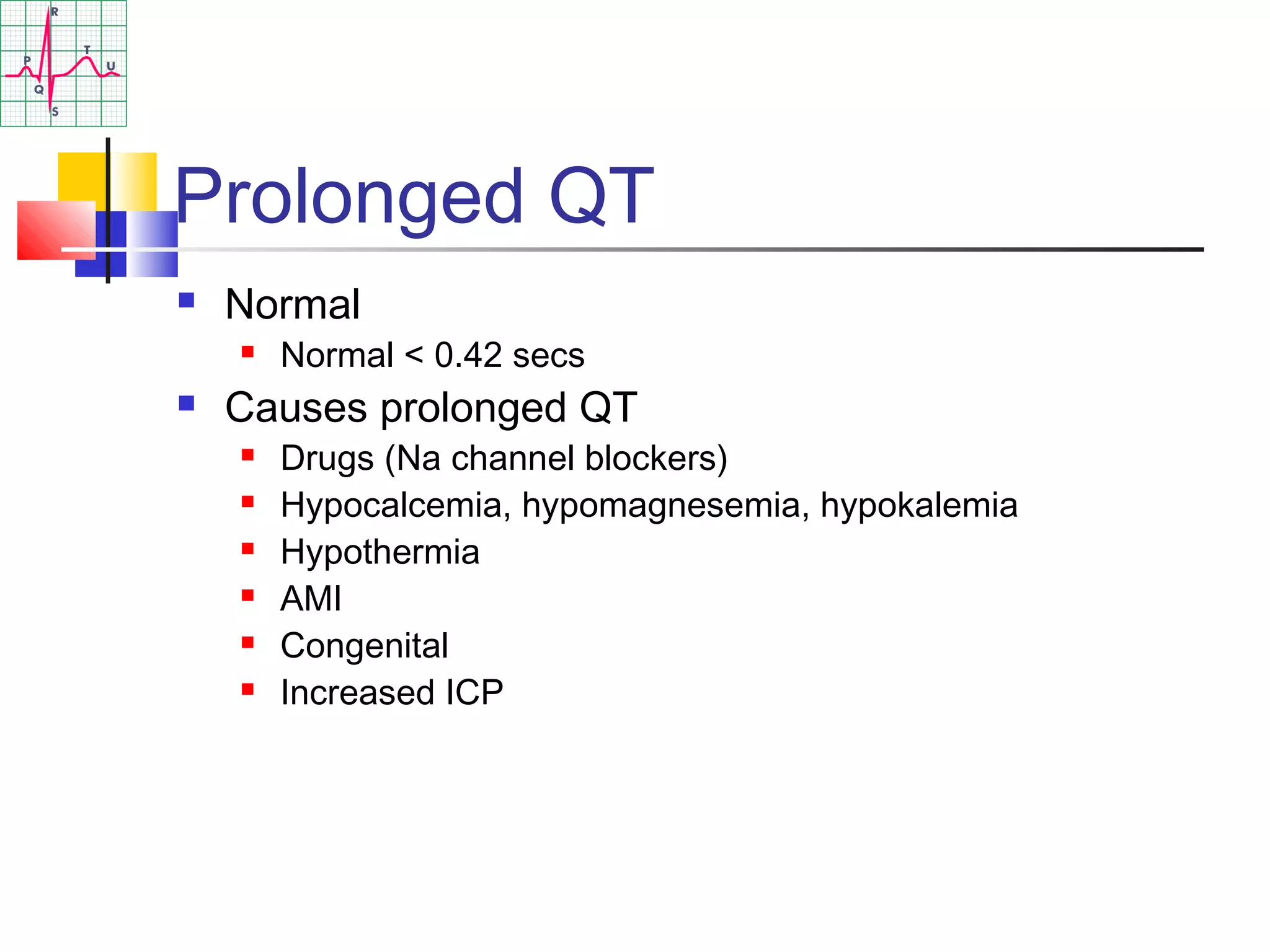 Prolonged QT
 Normal
 Normal < 0.42 secs
 Causes prolonged QT
 Drugs (Na channel blockers)
 Hypocalcemia, hypomagnesemia, hypokalemia
 Hypothermia
 AMI
 Congenital
 Increased ICP
 