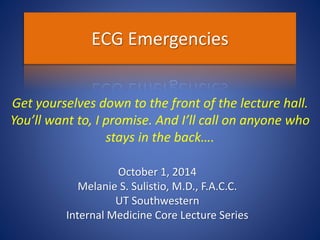 ECG Emergencies
October 1, 2014
Melanie S. Sulistio, M.D., F.A.C.C.
UT Southwestern
Internal Medicine Core Lecture Series
Get yourselves down to the front of the lecture hall.
You’ll want to, I promise. And I’ll call on anyone who
stays in the back….
 