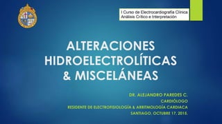 ALTERACIONES
HIDROELECTROLÍTICAS
& MISCELÁNEAS
DR. ALEJANDRO PAREDES C.
CARDIÓLOGO
RESIDENTE DE ELECTROFISIOLOGÍA & ARRITMOLOGÍA CARDIACA
SANTIAGO, OCTUBRE 17, 2015.
 