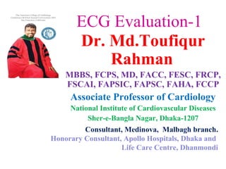 ECG Evaluation-1
Dr. Md.Toufiqur
Rahman
MBBS, FCPS, MD, FACC, FESC, FRCP,
FSCAI, FAPSIC, FAPSC, FAHA, FCCP
Associate Professor of Cardiology
National Institute of Cardiovascular Diseases
Sher-e-Bangla Nagar, Dhaka-1207
Consultant, Medinova, Malbagh branch.
Honorary Consultant, Apollo Hospitals, Dhaka and
Life Care Centre, Dhanmondi
 