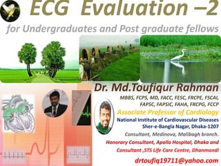 ECG Evaluation –2
for Undergraduates and Post graduate fellows
Dr. Md.Toufiqur Rahman
MBBS, FCPS, MD, FACC, FESC, FRCPE, FSCAI,
FAPSC, FAPSIC, FAHA, FRCPG, FCCP
Associate Professor of Cardiology
National Institute of Cardiovascular Diseases
Sher-e-Bangla Nagar, Dhaka-1207
Consultant, Medinova, Malibagh branch.
Honorary Consultant, Apollo Hospital, Dhaka and
Consultant ,STS Life Care Centre, Dhanmondi
drtoufiq19711@yahoo.com
 