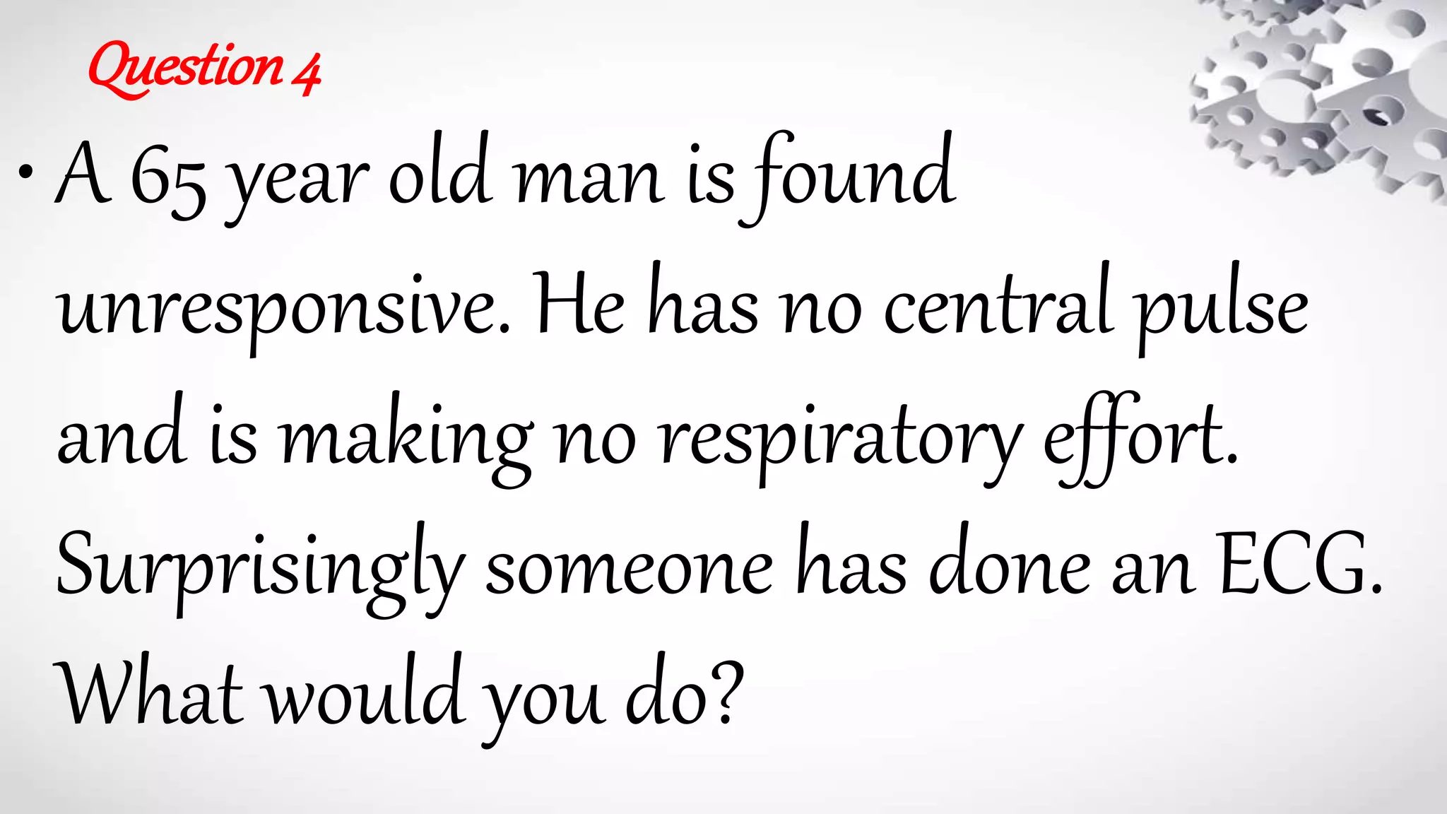 Question4
• A 65 year old man is found
unresponsive. He has no central pulse
and is making no respiratory effort.
Surprisingly someone has done an ECG.
What would you do?
 