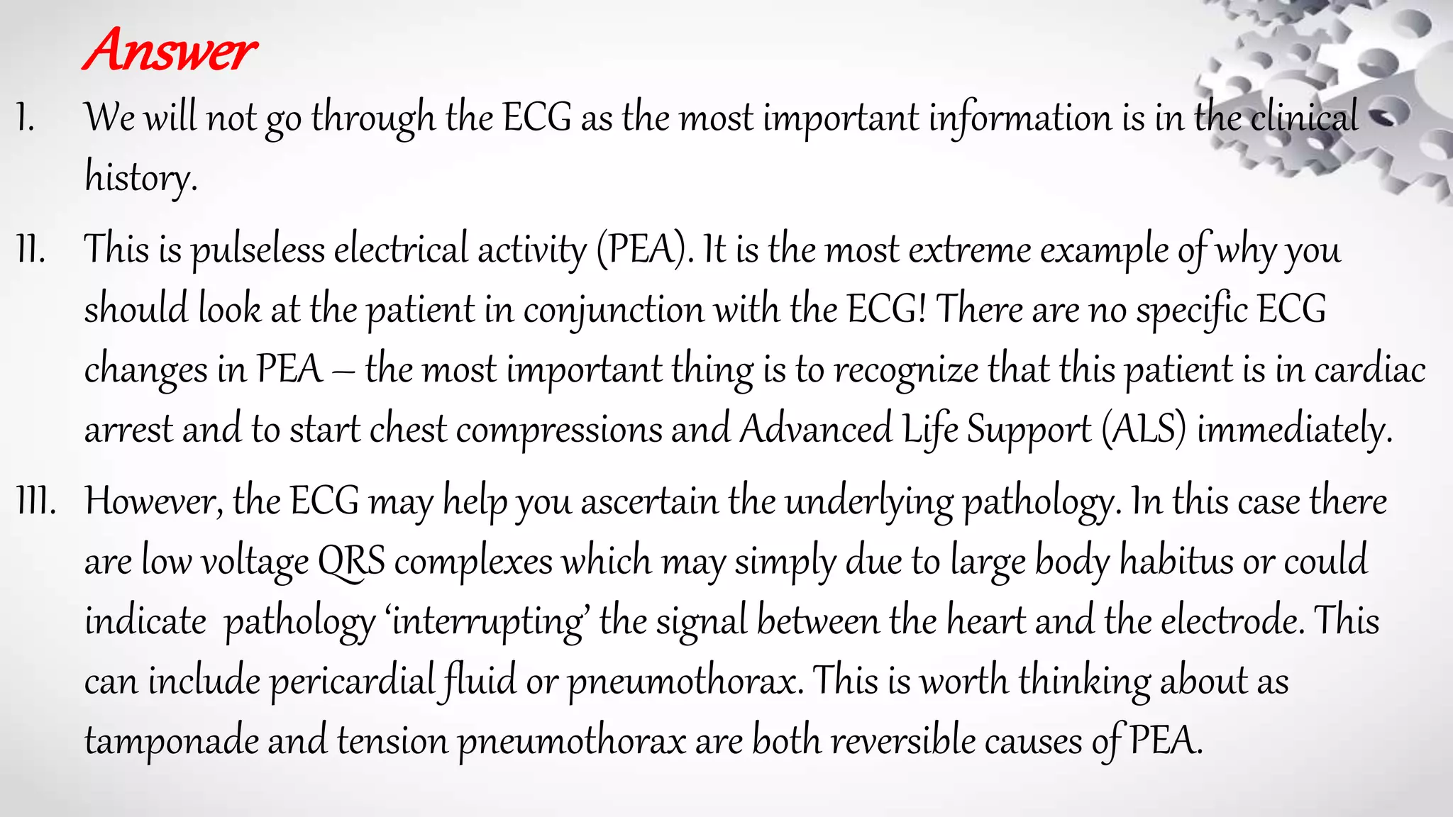 Answer
I. We will not go through the ECG as the most important information is in the clinical
history.
II. This is pulseless electrical activity (PEA). It is the most extreme example of why you
should look at the patient in conjunction with the ECG! There are no specific ECG
changes in PEA – the most important thing is to recognize that this patient is in cardiac
arrest and to start chest compressions and Advanced Life Support (ALS) immediately.
III. However, the ECG may help you ascertain the underlying pathology. In this case there
are low voltage QRS complexes which may simply due to large body habitus or could
indicate pathology ‘interrupting’ the signal between the heart and the electrode. This
can include pericardial fluid or pneumothorax. This is worth thinking about as
tamponade and tension pneumothorax are both reversible causes of PEA.
 