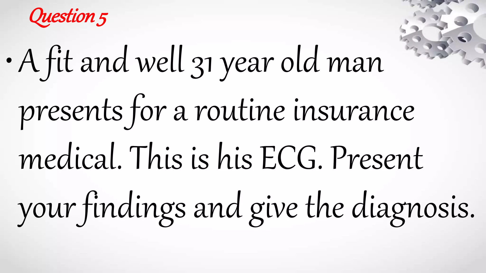 Question5
•A fit and well 31 year old man
presents for a routine insurance
medical. This is his ECG. Present
your findings and give the diagnosis.
 
