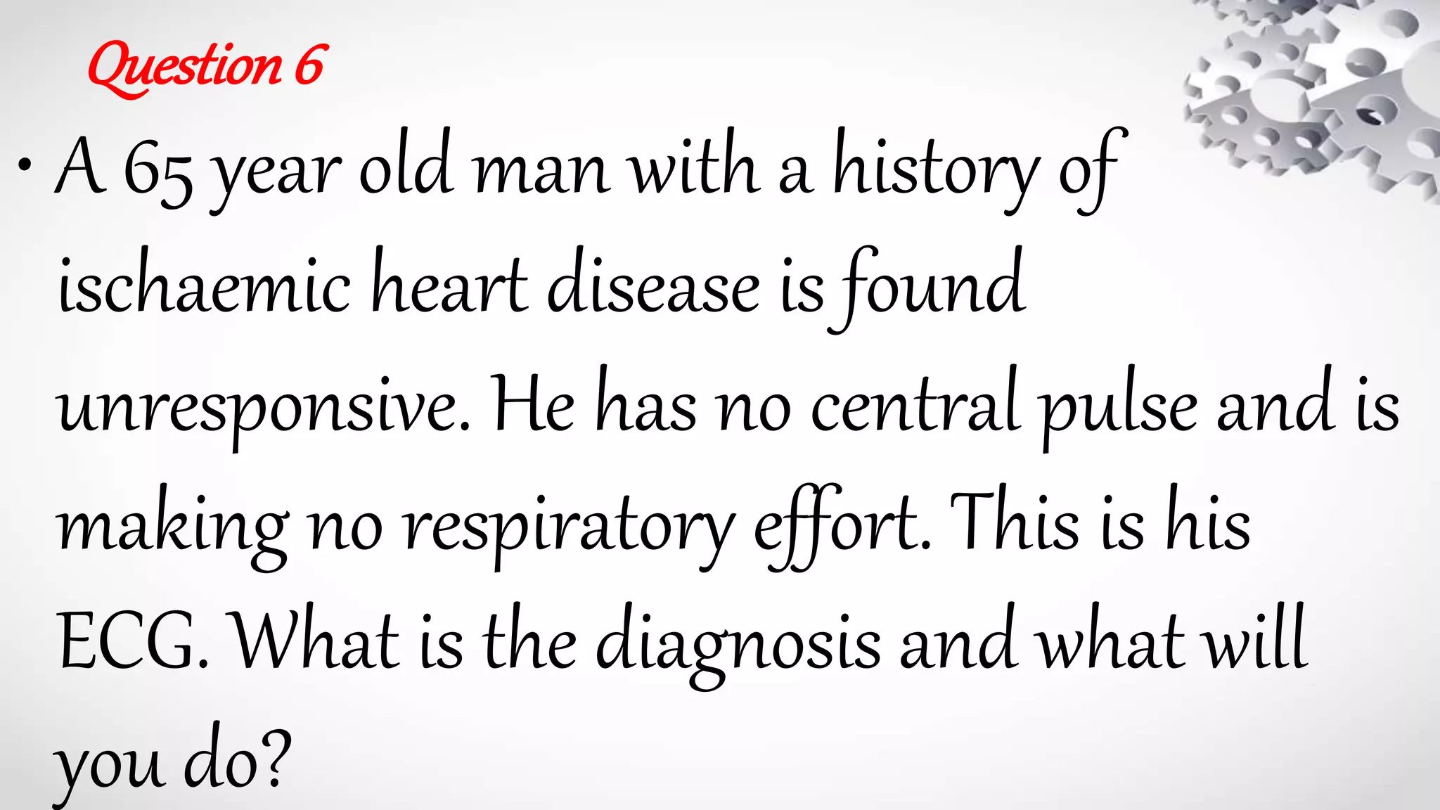 Question6
• A 65 year old man with a history of
ischaemic heart disease is found
unresponsive. He has no central pulse and is
making no respiratory effort. This is his
ECG. What is the diagnosis and what will
you do?
 