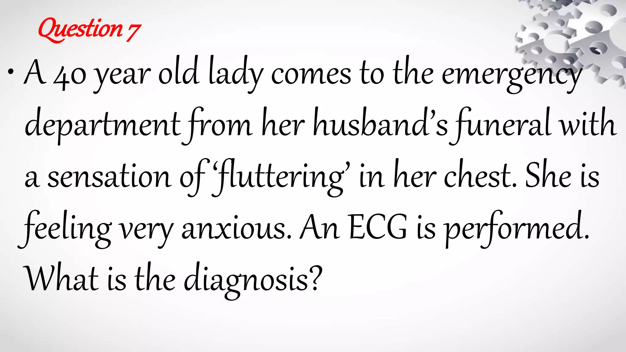 Question7
• A 40 year old lady comes to the emergency
department from her husband’s funeral with
a sensation of ‘fluttering’ in her chest. She is
feeling very anxious. An ECG is performed.
What is the diagnosis?
 