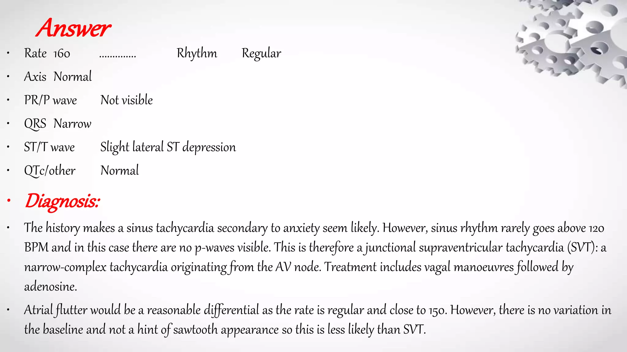 Answer
• Rate 160 .............. Rhythm Regular
• Axis Normal
• PR/P wave Not visible
• QRS Narrow
• ST/T wave Slight lateral ST depression
• QTc/other Normal
• Diagnosis:
• The history makes a sinus tachycardia secondary to anxiety seem likely. However, sinus rhythm rarely goes above 120
BPM and in this case there are no p-waves visible. This is therefore a junctional supraventricular tachycardia (SVT): a
narrow-complex tachycardia originating from the AV node. Treatment includes vagal manoeuvres followed by
adenosine.
• Atrial flutter would be a reasonable differential as the rate is regular and close to 150. However, there is no variation in
the baseline and not a hint of sawtooth appearance so this is less likely than SVT.
 