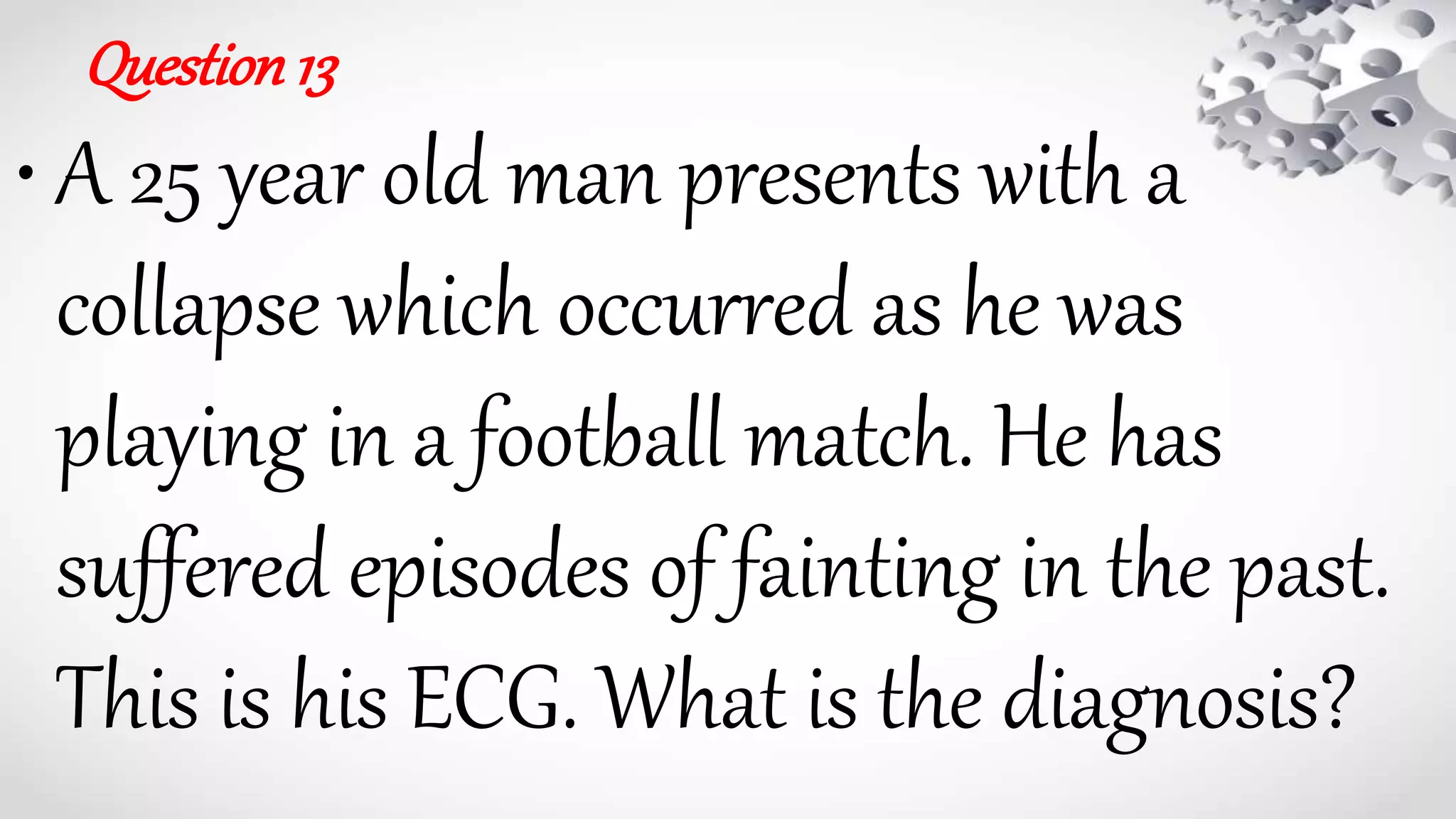 Question13
• A 25 year old man presents with a
collapse which occurred as he was
playing in a football match. He has
suffered episodes of fainting in the past.
This is his ECG. What is the diagnosis?
 