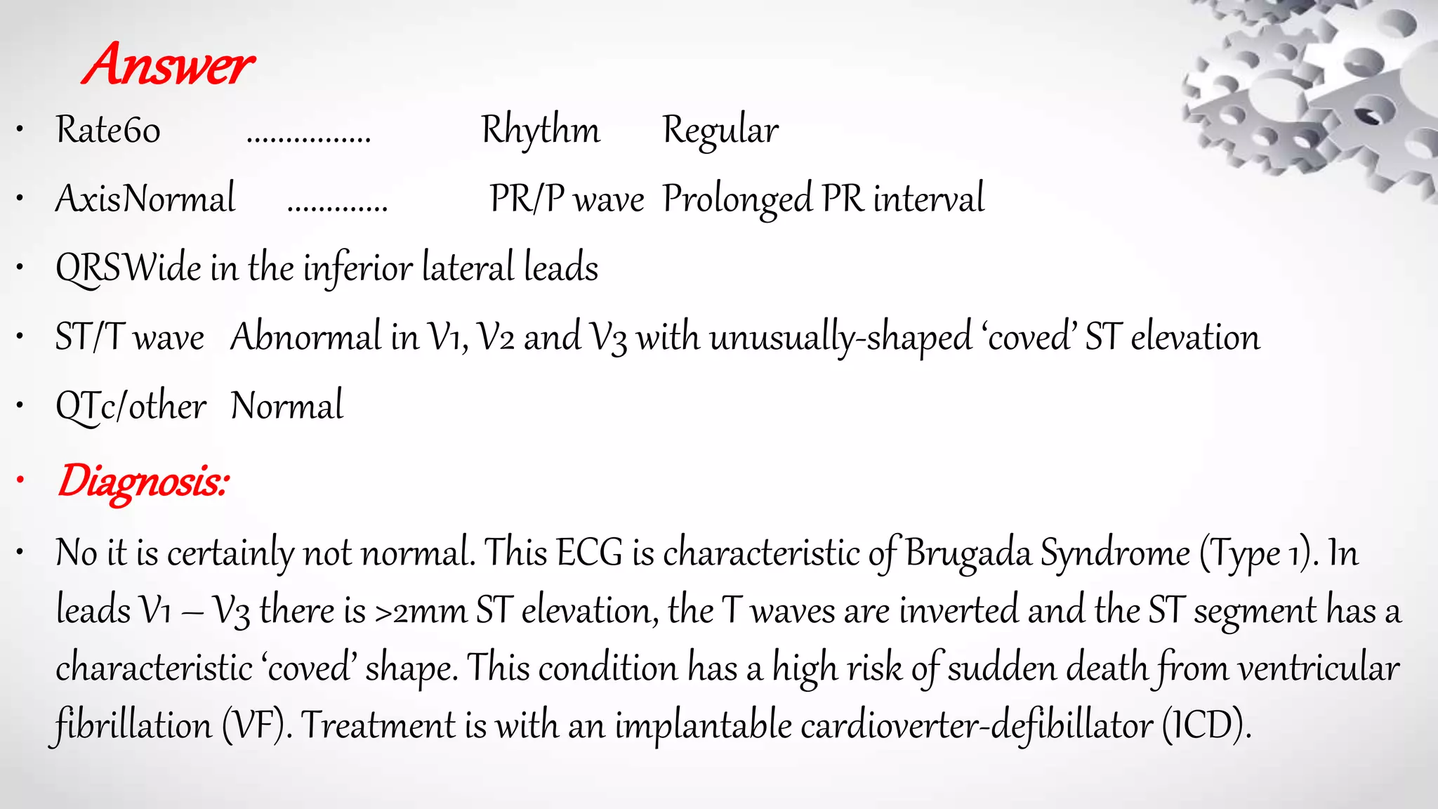 Answer
• Rate60 ................ Rhythm Regular
• AxisNormal ............. PR/P wave Prolonged PR interval
• QRSWide in the inferior lateral leads
• ST/T wave Abnormal in V1, V2 and V3 with unusually-shaped ‘coved’ ST elevation
• QTc/other Normal
• Diagnosis:
• No it is certainly not normal. This ECG is characteristic of Brugada Syndrome (Type 1). In
leads V1 – V3 there is >2mm ST elevation, the T waves are inverted and the ST segment has a
characteristic ‘coved’ shape. This condition has a high risk of sudden death from ventricular
fibrillation (VF). Treatment is with an implantable cardioverter-defibillator (ICD).
 