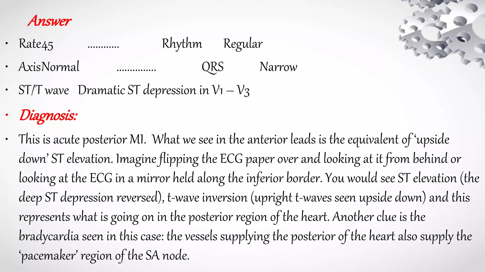 Answer
• Rate45 ............ Rhythm Regular
• AxisNormal ............... QRS Narrow
• ST/T wave Dramatic ST depression in V1 – V3
• Diagnosis:
• This is acute posterior MI. What we see in the anterior leads is the equivalent of ‘upside
down’ ST elevation. Imagine flipping the ECG paper over and looking at it from behind or
looking at the ECG in a mirror held along the inferior border. You would see ST elevation (the
deep ST depression reversed), t-wave inversion (upright t-waves seen upside down) and this
represents what is going on in the posterior region of the heart. Another clue is the
bradycardia seen in this case: the vessels supplying the posterior of the heart also supply the
‘pacemaker’ region of the SA node.
 