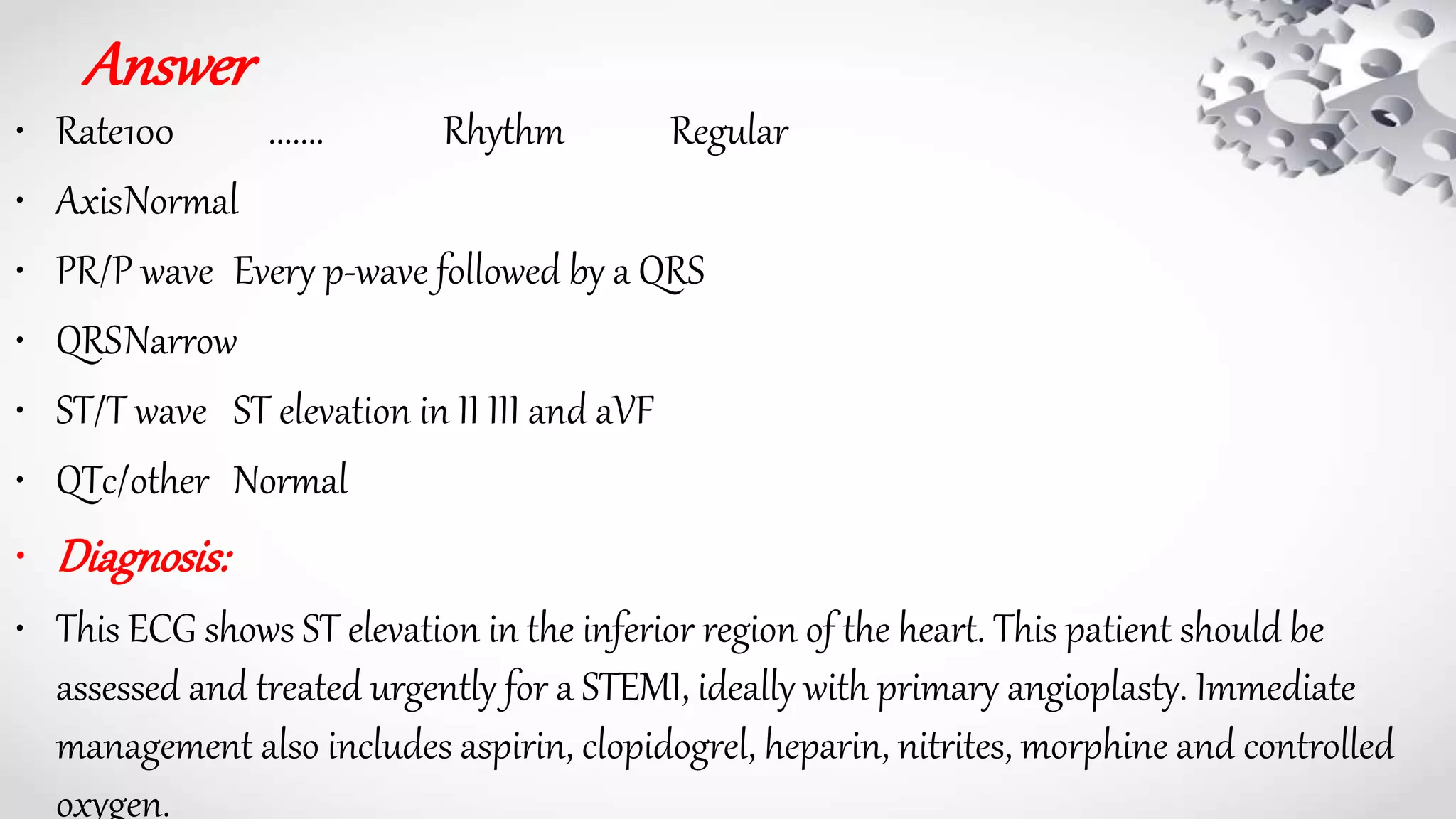 Answer
• Rate100 ....... Rhythm Regular
• AxisNormal
• PR/P wave Every p-wave followed by a QRS
• QRSNarrow
• ST/T wave ST elevation in II III and aVF
• QTc/other Normal
• Diagnosis:
• This ECG shows ST elevation in the inferior region of the heart. This patient should be
assessed and treated urgently for a STEMI, ideally with primary angioplasty. Immediate
management also includes aspirin, clopidogrel, heparin, nitrites, morphine and controlled
oxygen.
 
