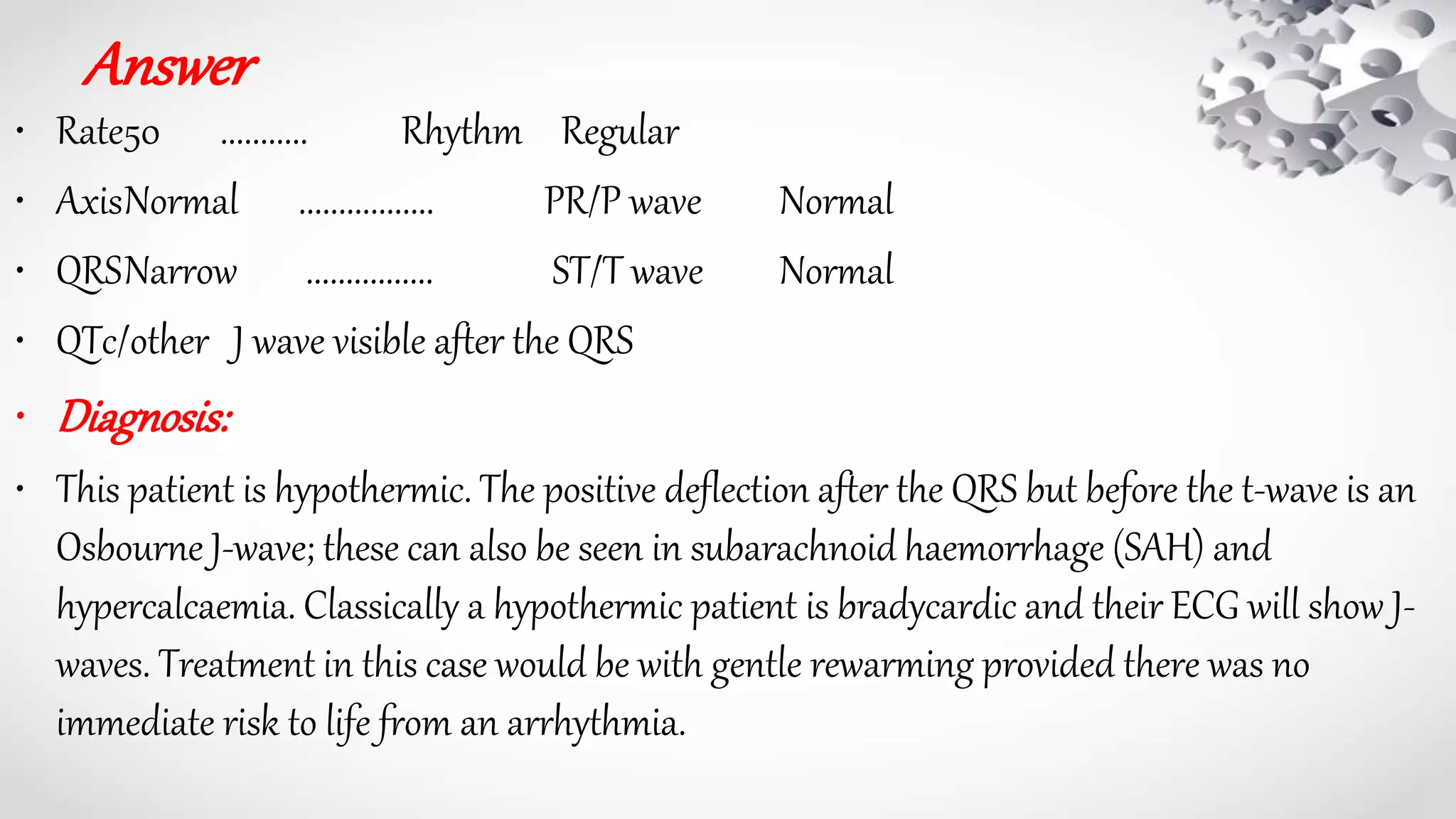 Answer
• Rate50 ........... Rhythm Regular
• AxisNormal ................. PR/P wave Normal
• QRSNarrow ................ ST/T wave Normal
• QTc/other J wave visible after the QRS
• Diagnosis:
• This patient is hypothermic. The positive deflection after the QRS but before the t-wave is an
Osbourne J-wave; these can also be seen in subarachnoid haemorrhage (SAH) and
hypercalcaemia. Classically a hypothermic patient is bradycardic and their ECG will show J-
waves. Treatment in this case would be with gentle rewarming provided there was no
immediate risk to life from an arrhythmia.
 
