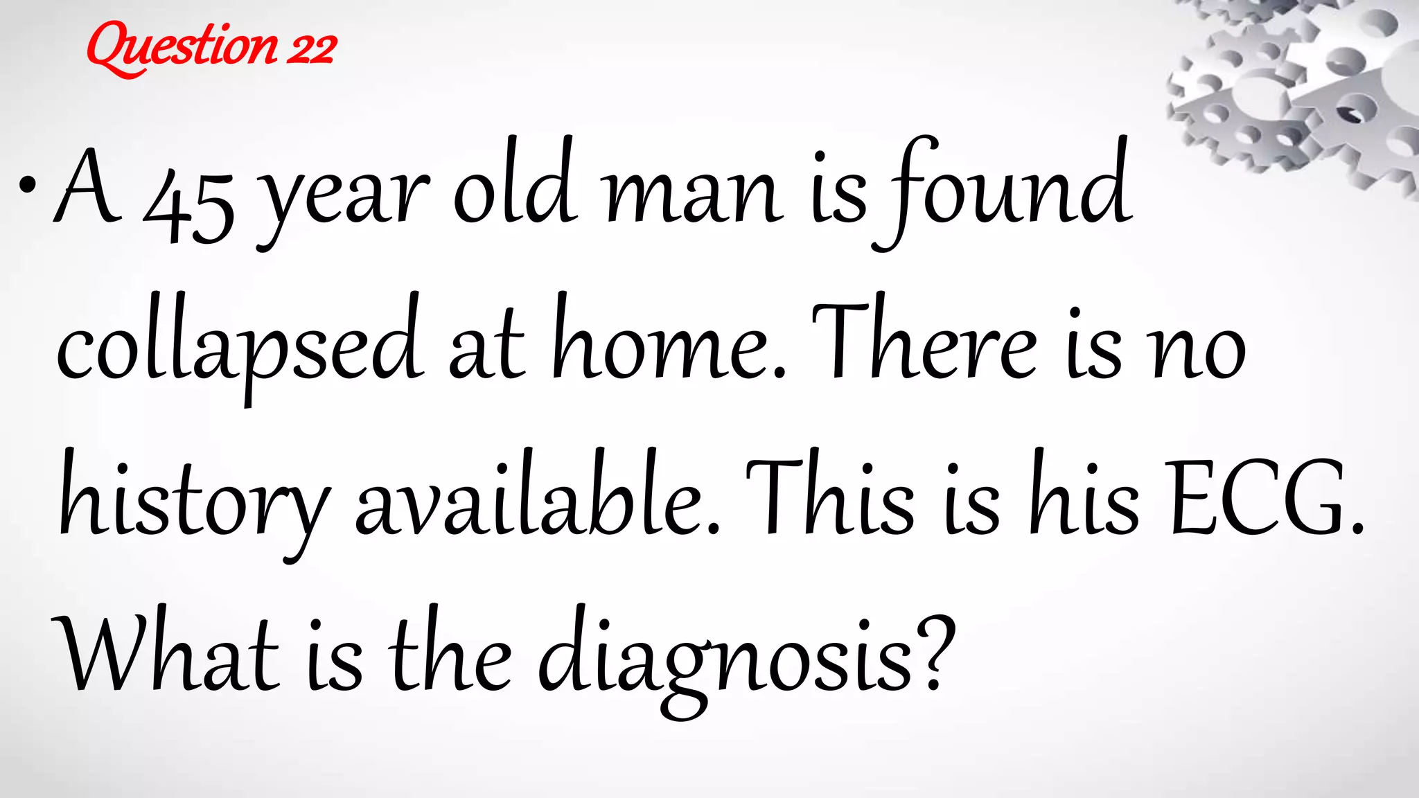 Question22
•A 45 year old man is found
collapsed at home. There is no
history available. This is his ECG.
What is the diagnosis?
 
