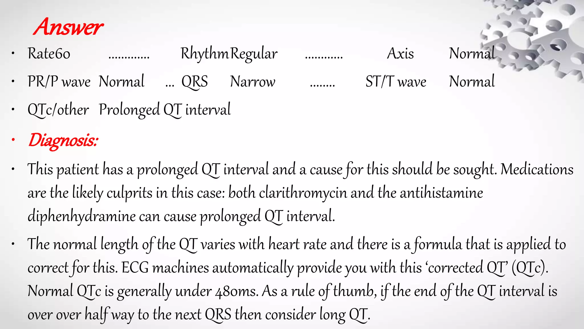 Answer
• Rate60 ............. RhythmRegular ............ Axis Normal
• PR/P wave Normal ... QRS Narrow ........ ST/T wave Normal
• QTc/other Prolonged QT interval
• Diagnosis:
• This patient has a prolonged QT interval and a cause for this should be sought. Medications
are the likely culprits in this case: both clarithromycin and the antihistamine
diphenhydramine can cause prolonged QT interval.
• The normal length of the QT varies with heart rate and there is a formula that is applied to
correct for this. ECG machines automatically provide you with this ‘corrected QT’ (QTc).
Normal QTc is generally under 480ms. As a rule of thumb, if the end of the QT interval is
over over half way to the next QRS then consider long QT.
 