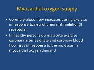 Myocardial oxygen supply
• Coronary blood flow increases during exercise
in response to neurohumoral stimulation(ß
receptors)
• In healthy persons during acute exercise,
coronary arteries dilate and coronary blood
flow rises in response to the increases in
myocardial oxygen demand
 