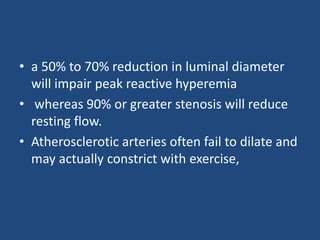 • a 50% to 70% reduction in luminal diameter
will impair peak reactive hyperemia
• whereas 90% or greater stenosis will reduce
resting flow.
• Atherosclerotic arteries often fail to dilate and
may actually constrict with exercise,
 
