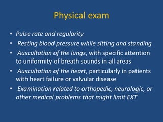 Physical exam
• Pulse rate and regularity
• Resting blood pressure while sitting and standing
• Auscultation of the lungs, with specific attention
to uniformity of breath sounds in all areas
• Auscultation of the heart, particularly in patients
with heart failure or valvular disease
• Examination related to orthopedic, neurologic, or
other medical problems that might limit EXT
 