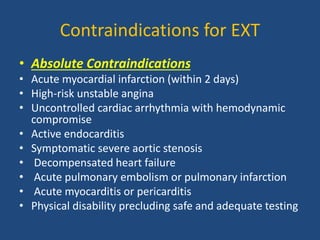 Contraindications for EXT
• Absolute Contraindications
• Acute myocardial infarction (within 2 days)
• High-risk unstable angina
• Uncontrolled cardiac arrhythmia with hemodynamic
compromise
• Active endocarditis
• Symptomatic severe aortic stenosis
• Decompensated heart failure
• Acute pulmonary embolism or pulmonary infarction
• Acute myocarditis or pericarditis
• Physical disability precluding safe and adequate testing
 