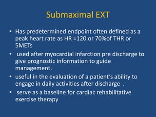 Submaximal EXT
• Has predetermined endpoint often defined as a
peak heart rate as HR =120 or 70%of THR or
5METs
• used after myocardial infarction pre discharge to
give prognostic information to guide
management.
• useful in the evaluation of a patient’s ability to
engage in daily activities after discharge .
• serve as a baseline for cardiac rehabilitative
exercise therapy
 