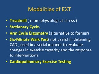 Modalities of EXT
• Treadmill ( more physiological stress )
• Stationary Cycle.
• Arm Cycle Ergometry (alternative to former)
• Six-Minute Walk Test( not useful in deteming
CAD , used in a serial manner to evaluate
changes in exercise capacity and the response
to interventions
• Cardiopulmonary Exercise Testing
 