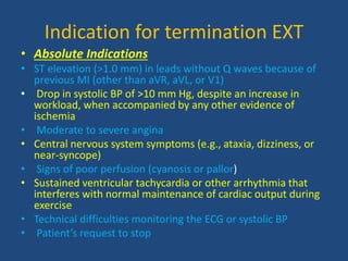 Indication for termination EXT
• Absolute Indications
• ST elevation (>1.0 mm) in leads without Q waves because of
previous MI (other than aVR, aVL, or V1)
• Drop in systolic BP of >10 mm Hg, despite an increase in
workload, when accompanied by any other evidence of
ischemia
• Moderate to severe angina
• Central nervous system symptoms (e.g., ataxia, dizziness, or
near-syncope)
• Signs of poor perfusion (cyanosis or pallor)
• Sustained ventricular tachycardia or other arrhythmia that
interferes with normal maintenance of cardiac output during
exercise
• Technical difficulties monitoring the ECG or systolic BP
• Patient’s request to stop
 