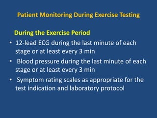 Patient Monitoring During Exercise Testing
During the Exercise Period
• 12-lead ECG during the last minute of each
stage or at least every 3 min
• Blood pressure during the last minute of each
stage or at least every 3 min
• Symptom rating scales as appropriate for the
test indication and laboratory protocol
 