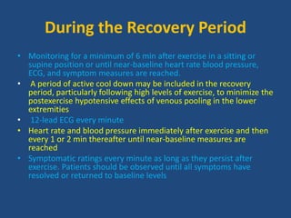 During the Recovery Period
• Monitoring for a minimum of 6 min after exercise in a sitting or
supine position or until near-baseline heart rate blood pressure,
ECG, and symptom measures are reached.
• A period of active cool down may be included in the recovery
period, particularly following high levels of exercise, to minimize the
postexercise hypotensive effects of venous pooling in the lower
extremities
• 12-lead ECG every minute
• Heart rate and blood pressure immediately after exercise and then
every 1 or 2 min thereafter until near-baseline measures are
reached
• Symptomatic ratings every minute as long as they persist after
exercise. Patients should be observed until all symptoms have
resolved or returned to baseline levels
 