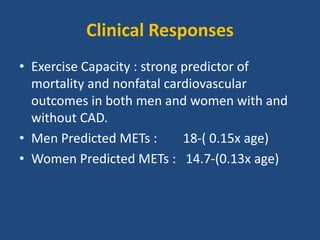Clinical Responses
• Exercise Capacity : strong predictor of
mortality and nonfatal cardiovascular
outcomes in both men and women with and
without CAD.
• Men Predicted METs : 18-( 0.15x age)
• Women Predicted METs : 14.7-(0.13x age)
 