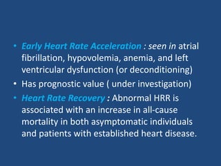 • Early Heart Rate Acceleration : seen in atrial
fibrillation, hypovolemia, anemia, and left
ventricular dysfunction (or deconditioning)
• Has prognostic value ( under investigation)
• Heart Rate Recovery : Abnormal HRR is
associated with an increase in all-cause
mortality in both asymptomatic individuals
and patients with established heart disease.
 