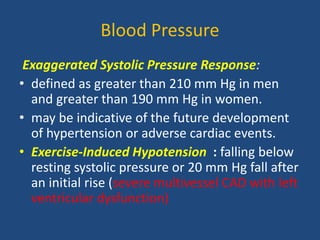 Blood Pressure
Exaggerated Systolic Pressure Response:
• defined as greater than 210 mm Hg in men
and greater than 190 mm Hg in women.
• may be indicative of the future development
of hypertension or adverse cardiac events.
• Exercise-Induced Hypotension : falling below
resting systolic pressure or 20 mm Hg fall after
an initial rise (severe multivessel CAD with left
ventricular dysfunction)
 