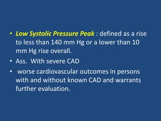 • Low Systolic Pressure Peak : defined as a rise
to less than 140 mm Hg or a lower than 10
mm Hg rise overall.
• Ass. With severe CAD
• worse cardiovascular outcomes in persons
with and without known CAD and warrants
further evaluation.
 