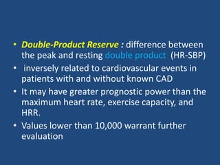 • Double-Product Reserve : difference between
the peak and resting double product (HR-SBP)
• inversely related to cardiovascular events in
patients with and without known CAD
• It may have greater prognostic power than the
maximum heart rate, exercise capacity, and
HRR.
• Values lower than 10,000 warrant further
evaluation
 