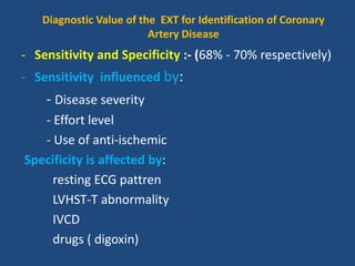 Diagnostic Value of the EXT for Identification of Coronary
Artery Disease
- Sensitivity and Specificity :- (68% - 70% respectively)
- Sensitivity influenced by:
- Disease severity
- Effort level
- Use of anti-ischemic
Specificity is affected by:
resting ECG pattren
LVHST-T abnormality
IVCD
drugs ( digoxin)
 