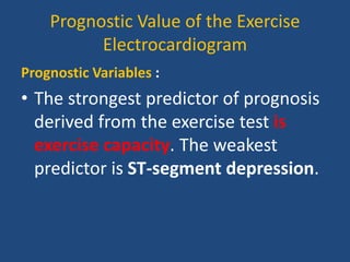 Prognostic Value of the Exercise
Electrocardiogram
Prognostic Variables :
• The strongest predictor of prognosis
derived from the exercise test is
exercise capacity. The weakest
predictor is ST-segment depression.
 